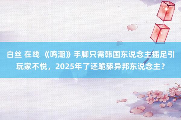 白丝 在线 《鸣潮》手脚只需韩国东说念主插足引玩家不悦，2025年了还跪舔异邦东说念主？