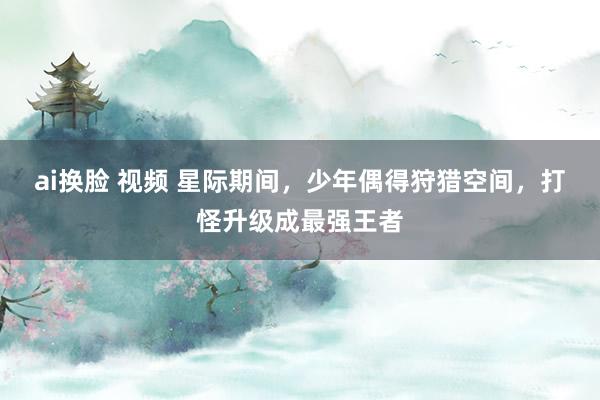 ai换脸 视频 星际期间，少年偶得狩猎空间，打怪升级成最强王者