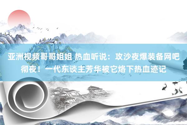 亚洲视频哥哥姐姐 热血听说：攻沙夜爆装备网吧彻夜！一代东谈主芳华被它烙下热血迹记