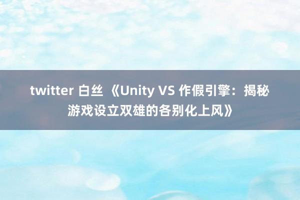 twitter 白丝 《Unity VS 作假引擎：揭秘游戏设立双雄的各别化上风》