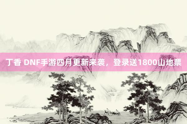 丁香 DNF手游四月更新来袭，登录送1800山地票