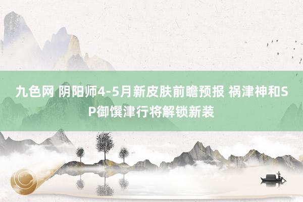 九色网 阴阳师4-5月新皮肤前瞻预报 祸津神和SP御馔津行将解锁新装