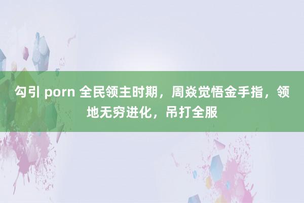 勾引 porn 全民领主时期，周焱觉悟金手指，领地无穷进化，吊打全服