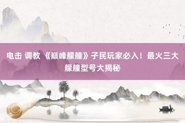 电击 调教 《巅峰艨艟》子民玩家必入！最火三大艨艟型号大揭秘