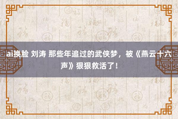 ai换脸 刘涛 那些年追过的武侠梦，被《燕云十六声》狠狠救活了！