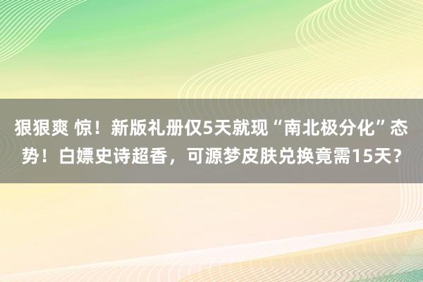 狠狠爽 惊！新版礼册仅5天就现“南北极分化”态势！白嫖史诗超香，可源梦皮肤兑换竟需15天？