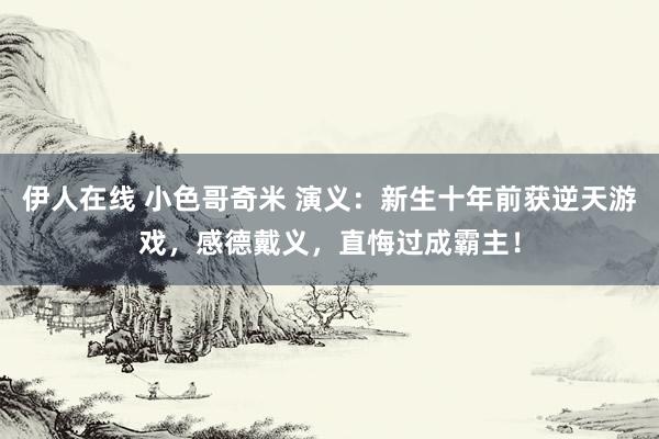 伊人在线 小色哥奇米 演义：新生十年前获逆天游戏，感德戴义，直悔过成霸主！