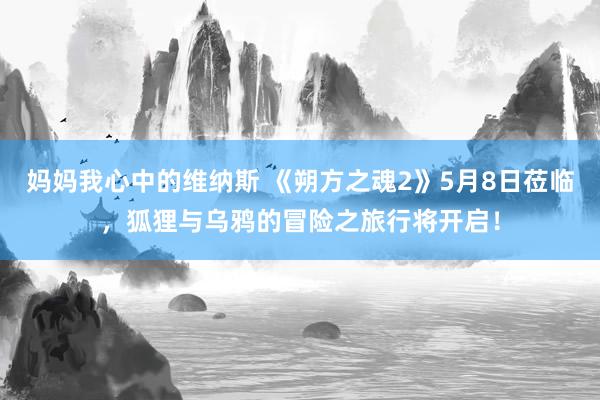 妈妈我心中的维纳斯 《朔方之魂2》5月8日莅临，狐狸与乌鸦的冒险之旅行将开启！