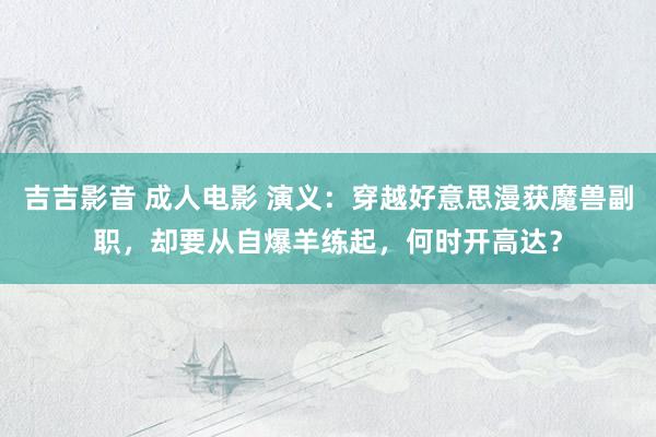吉吉影音 成人电影 演义：穿越好意思漫获魔兽副职，却要从自爆羊练起，何时开高达？