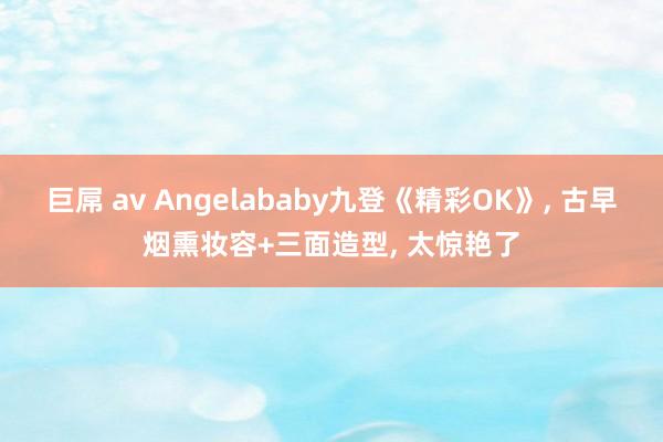 巨屌 av Angelababy九登《精彩OK》, 古早烟熏妆容+三面造型, 太惊艳了