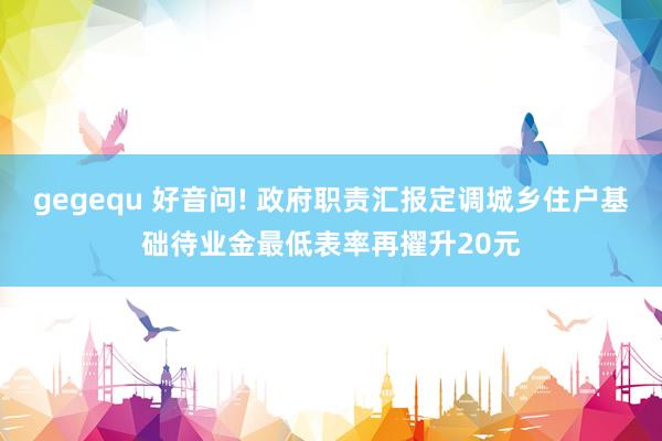 gegequ 好音问! 政府职责汇报定调城乡住户基础待业金最低表率再擢升20元