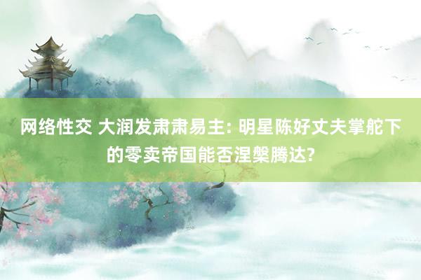 网络性交 大润发肃肃易主: 明星陈好丈夫掌舵下的零卖帝国能否涅槃腾达?