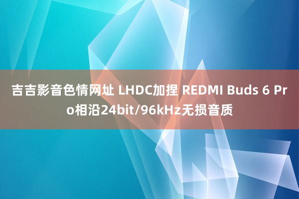 吉吉影音色情网址 LHDC加捏 REDMI Buds 6 Pro相沿24bit/96kHz无损音质