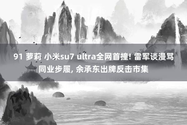 91 萝莉 小米su7 ultra全网首撞! 雷军谈漫骂同业步履, 余承东出牌反击市集