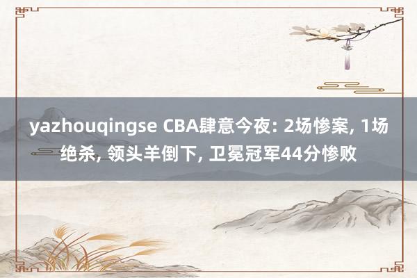 yazhouqingse CBA肆意今夜: 2场惨案, 1场绝杀, 领头羊倒下, 卫冕冠军44分惨败