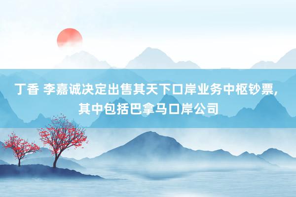 丁香 李嘉诚决定出售其天下口岸业务中枢钞票, 其中包括巴拿马口岸公司