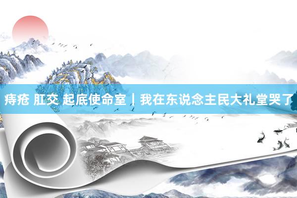痔疮 肛交 起底使命室｜我在东说念主民大礼堂哭了