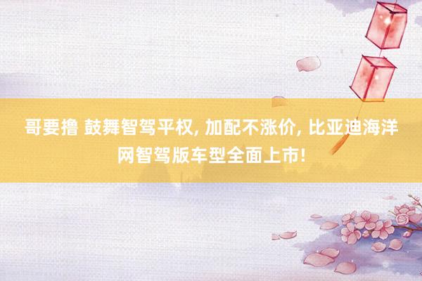 哥要撸 鼓舞智驾平权, 加配不涨价, 比亚迪海洋网智驾版车型全面上市!