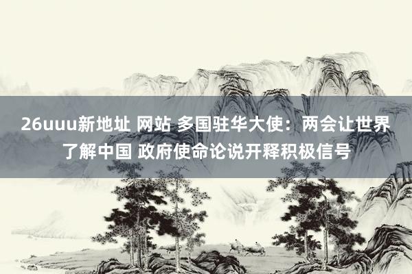 26uuu新地址 网站 多国驻华大使：两会让世界了解中国 政府使命论说开释积极信号