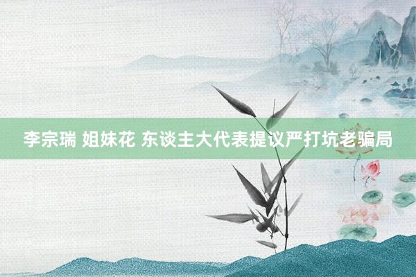 李宗瑞 姐妹花 东谈主大代表提议严打坑老骗局