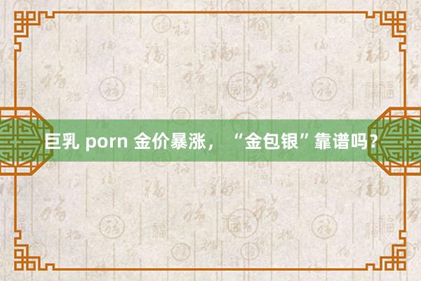 巨乳 porn 金价暴涨， “金包银”靠谱吗？