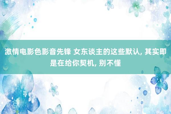 激情电影色影音先锋 女东谈主的这些默认, 其实即是在给你契机, 别不懂