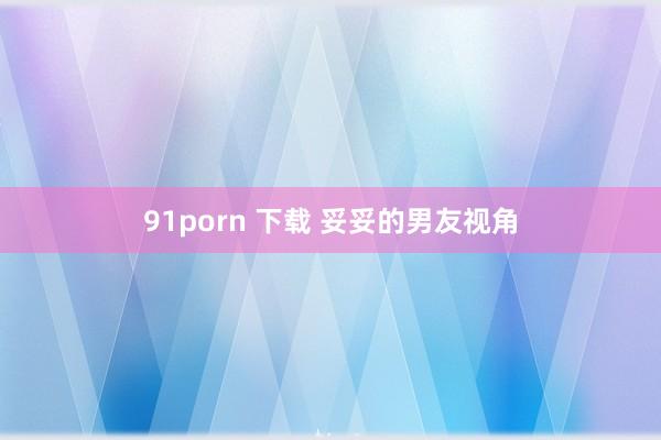 91porn 下载 妥妥的男友视角