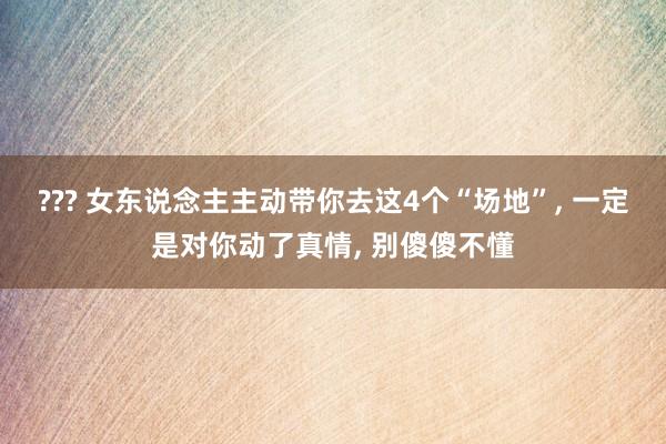 ??? 女东说念主主动带你去这4个“场地”, 一定是对你动了真情, 别傻傻不懂
