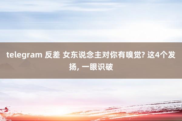 telegram 反差 女东说念主对你有嗅觉? 这4个发扬, 一眼识破