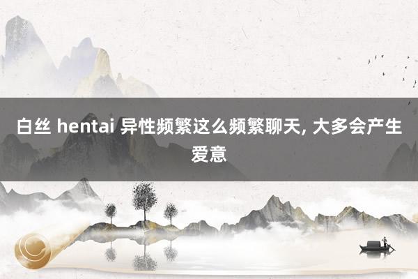 白丝 hentai 异性频繁这么频繁聊天, 大多会产生爱意