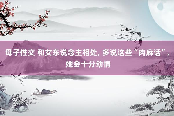 母子性交 和女东说念主相处, 多说这些“肉麻话”, 她会十分动情