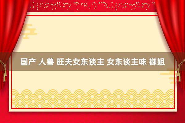 国产 人兽 旺夫女东谈主 女东谈主味 御姐