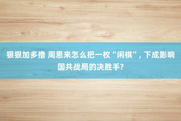 狠狠加多撸 周恩来怎么把一枚“闲棋”, 下成影响国共战局的决胜手?