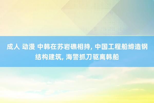 成人 动漫 中韩在苏岩礁相持, 中国工程船缔造钢结构建筑, 海警抓刀驱离韩船