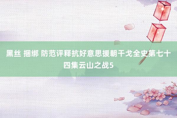 黑丝 捆绑 防范评释抗好意思援朝干戈全史第七十四集云山之战5