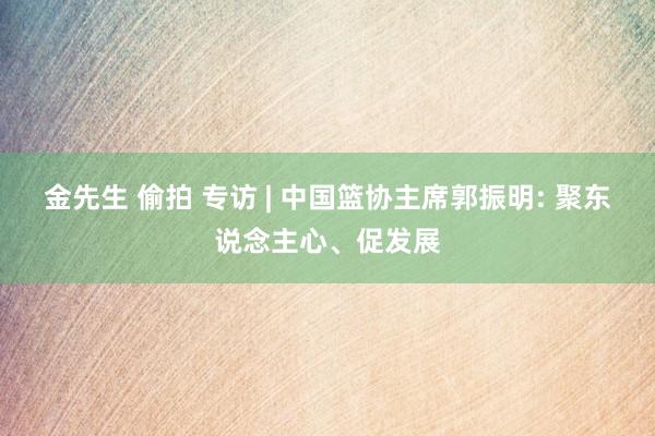 金先生 偷拍 专访 | 中国篮协主席郭振明: 聚东说念主心、促发展