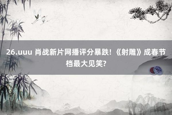26.uuu 肖战新片网播评分暴跌! 《射雕》成春节档最大见笑?