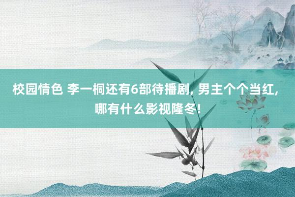 校园情色 李一桐还有6部待播剧, 男主个个当红, 哪有什么影视隆冬!