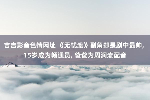 吉吉影音色情网址 《无忧渡》副角却是剧中最帅, 15岁成为畅通员, 爸爸为周润流配音