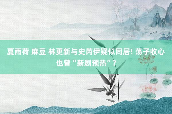 夏雨荷 麻豆 林更新与史芮伊疑似同居! 荡子收心也曾“新剧预热”?