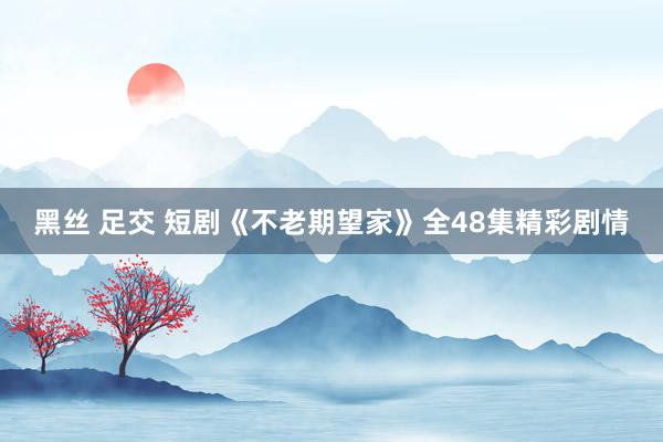 黑丝 足交 短剧《不老期望家》全48集精彩剧情