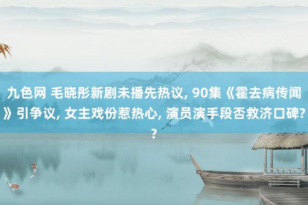 九色网 毛晓彤新剧未播先热议, 90集《霍去病传闻》引争议, 女主戏份惹热心, 演员演手段否救济口碑?