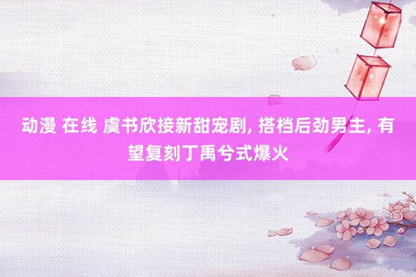 动漫 在线 虞书欣接新甜宠剧, 搭档后劲男主, 有望复刻丁禹兮式爆火