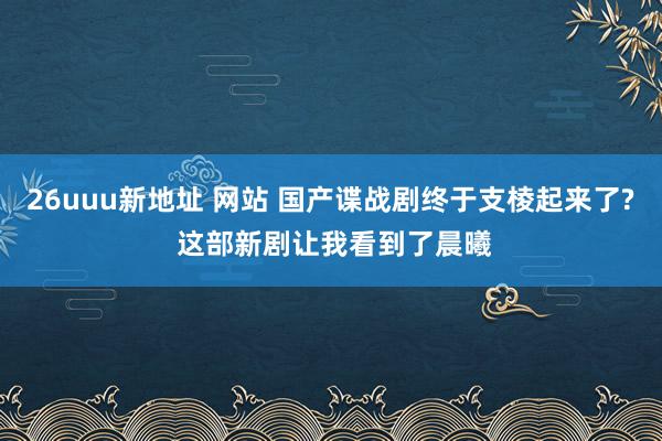 26uuu新地址 网站 国产谍战剧终于支棱起来了? 这部新剧让我看到了晨曦