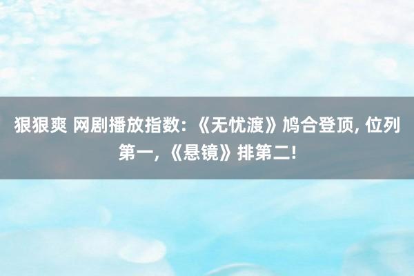 狠狠爽 网剧播放指数: 《无忧渡》鸠合登顶, 位列第一, 《悬镜》排第二!