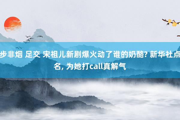 步非烟 足交 宋祖儿新剧爆火动了谁的奶酪? 新华社点名, 为她打call真解气