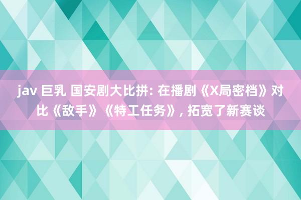 jav 巨乳 国安剧大比拼: 在播剧《X局密档》对比《敌手》《特工任务》, 拓宽了新赛谈