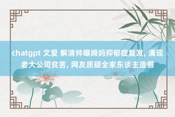 chatgpt 文爱 解清帅曝姆妈抑郁症复发, 涌现老大公司贫苦, 网友质疑全家东谈主造假