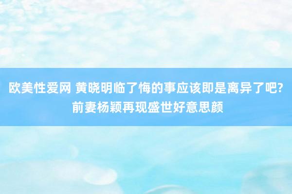 欧美性爱网 黄晓明临了悔的事应该即是离异了吧? 前妻杨颖再现盛世好意思颜