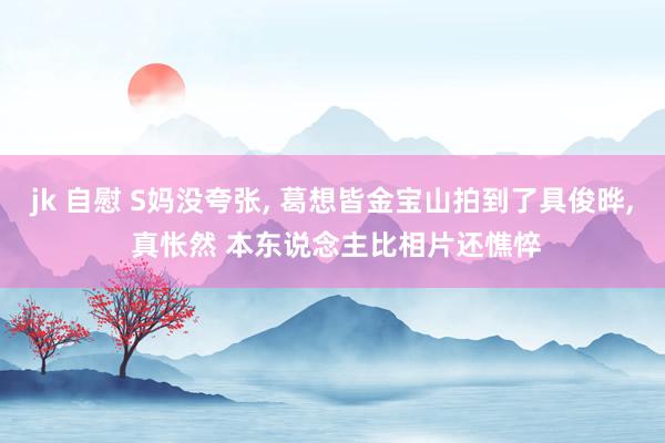 jk 自慰 S妈没夸张, 葛想皆金宝山拍到了具俊晔, 真怅然 本东说念主比相片还憔悴